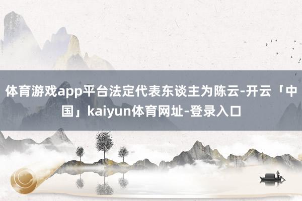 体育游戏app平台法定代表东谈主为陈云-开云「中国」kaiyun体育网址-登录入口