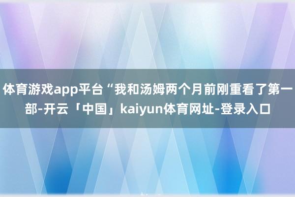 体育游戏app平台“我和汤姆两个月前刚重看了第一部-开云「中国」kaiyun体育网址-登录入口