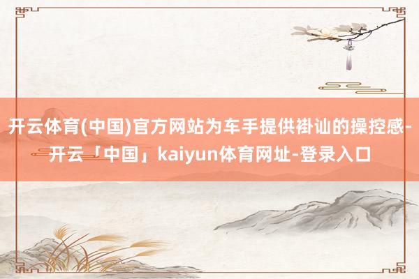 开云体育(中国)官方网站为车手提供褂讪的操控感-开云「中国」kaiyun体育网址-登录入口