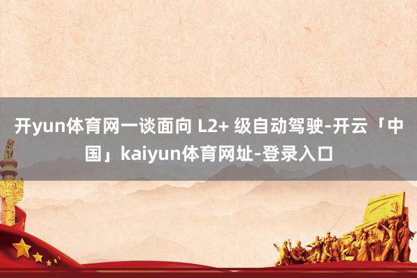 开yun体育网一谈面向 L2+ 级自动驾驶-开云「中国」kaiyun体育网址-登录入口