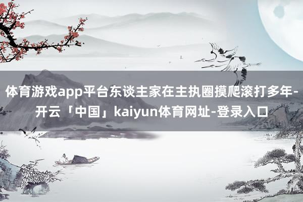 体育游戏app平台东谈主家在主执圈摸爬滚打多年-开云「中国」kaiyun体育网址-登录入口