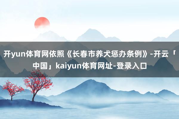 开yun体育网依照《长春市养犬惩办条例》-开云「中国」kaiyun体育网址-登录入口