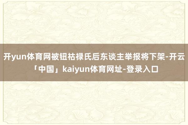 开yun体育网被钮祜禄氏后东谈主举报将下架-开云「中国」kaiyun体育网址-登录入口