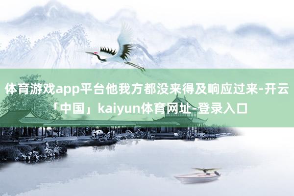 体育游戏app平台他我方都没来得及响应过来-开云「中国」kaiyun体育网址-登录入口