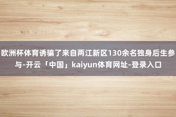 欧洲杯体育诱骗了来自两江新区130余名独身后生参与-开云「中国」kaiyun体育网址-登录入口