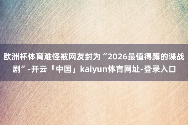 欧洲杯体育难怪被网友封为“2026最值得蹲的谍战剧”-开云「中国」kaiyun体育网址-登录入口