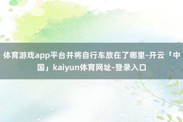 体育游戏app平台并将自行车放在了哪里-开云「中国」kaiyun体育网址-登录入口