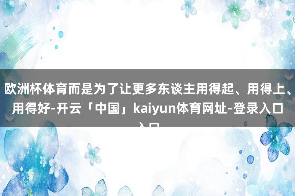 欧洲杯体育而是为了让更多东谈主用得起、用得上、用得好-开云「中国」kaiyun体育网址-登录入口