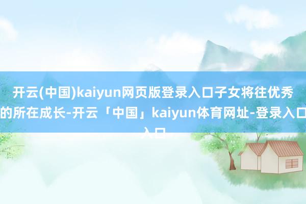 开云(中国)kaiyun网页版登录入口子女将往优秀的所在成长-开云「中国」kaiyun体育网址-登录入口
