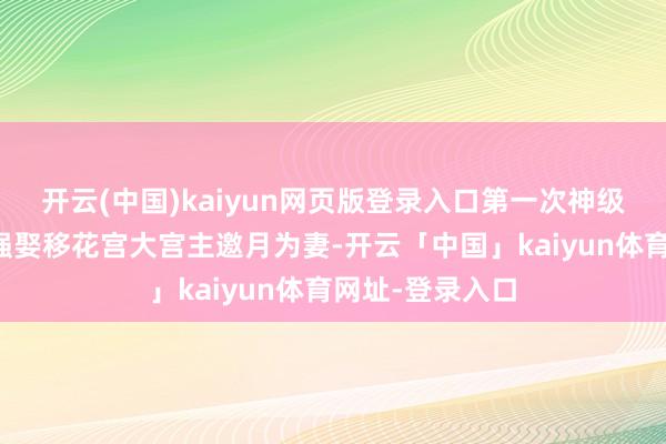 开云(中国)kaiyun网页版登录入口第一次神级遴荐:【一:强娶移花宫大宫主邀月为妻-开云「中国」kaiyun体育网址-登录入口
