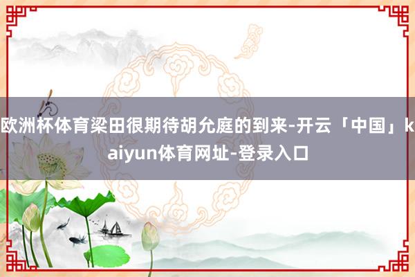 欧洲杯体育梁田很期待胡允庭的到来-开云「中国」kaiyun体育网址-登录入口