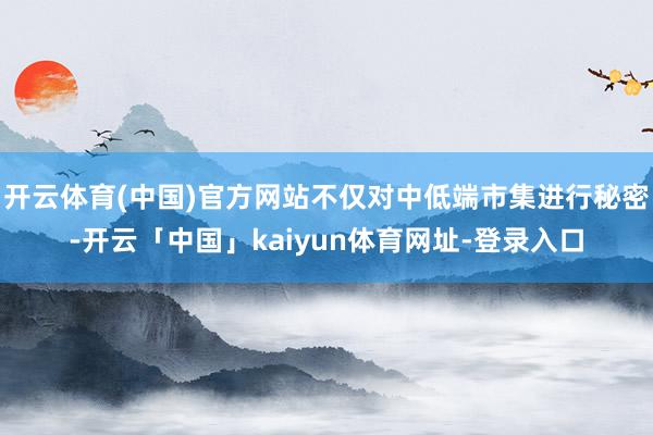 开云体育(中国)官方网站不仅对中低端市集进行秘密-开云「中国」kaiyun体育网址-登录入口