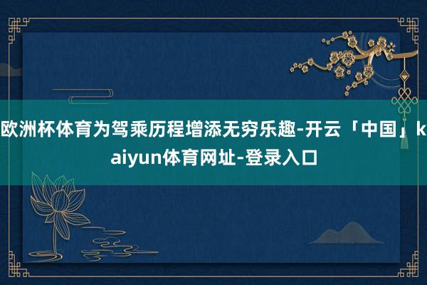 欧洲杯体育为驾乘历程增添无穷乐趣-开云「中国」kaiyun体育网址-登录入口