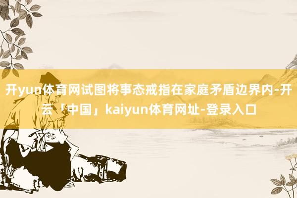 开yun体育网试图将事态戒指在家庭矛盾边界内-开云「中国」kaiyun体育网址-登录入口