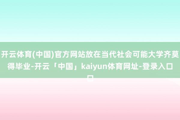 开云体育(中国)官方网站放在当代社会可能大学齐莫得毕业-开云「中国」kaiyun体育网址-登录入口