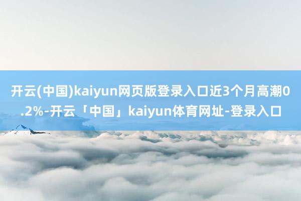 开云(中国)kaiyun网页版登录入口近3个月高潮0.2%-开云「中国」kaiyun体育网址-登录入口