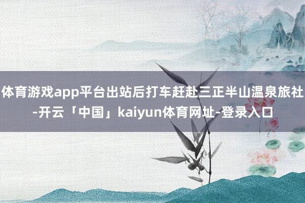 体育游戏app平台出站后打车赶赴三正半山温泉旅社-开云「中国」kaiyun体育网址-登录入口