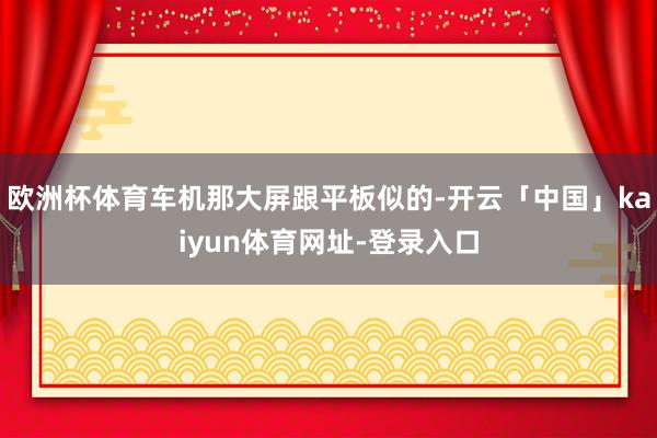 欧洲杯体育车机那大屏跟平板似的-开云「中国」kaiyun体育网址-登录入口