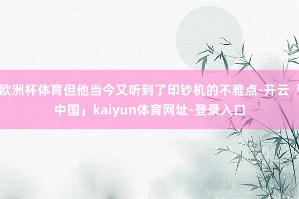 欧洲杯体育但他当今又听到了印钞机的不雅点-开云「中国」kaiyun体育网址-登录入口