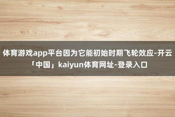 体育游戏app平台因为它能初始时期飞轮效应-开云「中国」kaiyun体育网址-登录入口