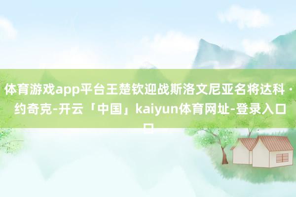 体育游戏app平台王楚钦迎战斯洛文尼亚名将达科 · 约奇克-开云「中国」kaiyun体育网址-登录入口