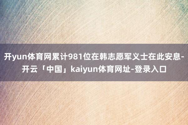 开yun体育网累计981位在韩志愿军义士在此安息-开云「中国」kaiyun体育网址-登录入口