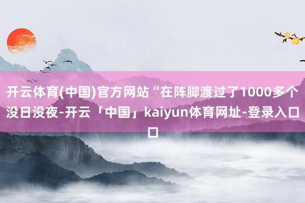 开云体育(中国)官方网站“在阵脚渡过了1000多个没日没夜-开云「中国」kaiyun体育网址-登录入口