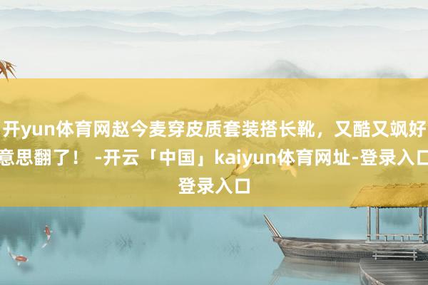 开yun体育网赵今麦穿皮质套装搭长靴，又酷又飒好意思翻了！ -开云「中国」kaiyun体育网址-登录入口