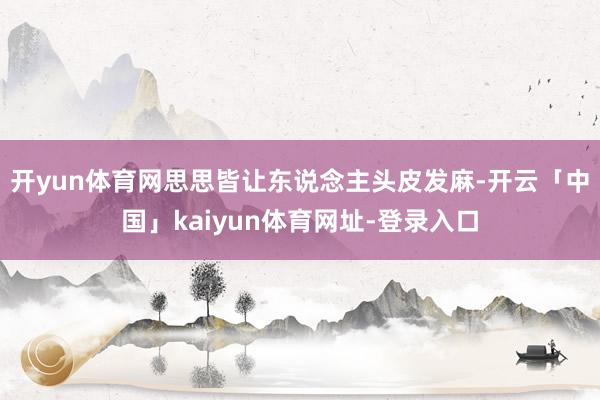开yun体育网思思皆让东说念主头皮发麻-开云「中国」kaiyun体育网址-登录入口
