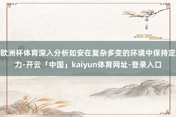 欧洲杯体育深入分析如安在复杂多变的环境中保持定力-开云「中国」kaiyun体育网址-登录入口