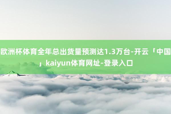 欧洲杯体育全年总出货量预测达1.3万台-开云「中国」kaiyun体育网址-登录入口