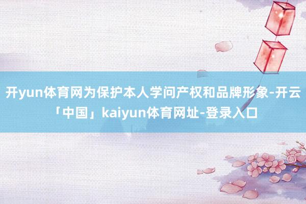 开yun体育网为保护本人学问产权和品牌形象-开云「中国」kaiyun体育网址-登录入口