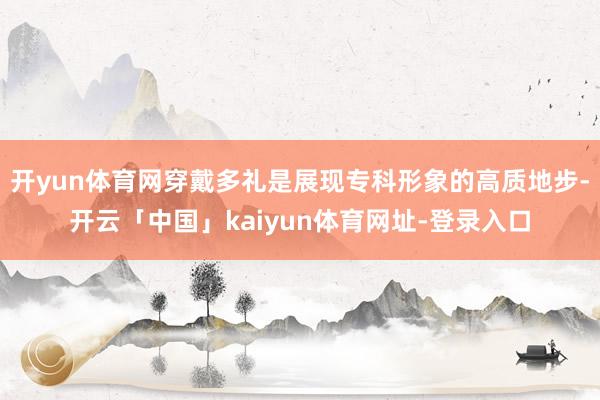 开yun体育网穿戴多礼是展现专科形象的高质地步-开云「中国」kaiyun体育网址-登录入口