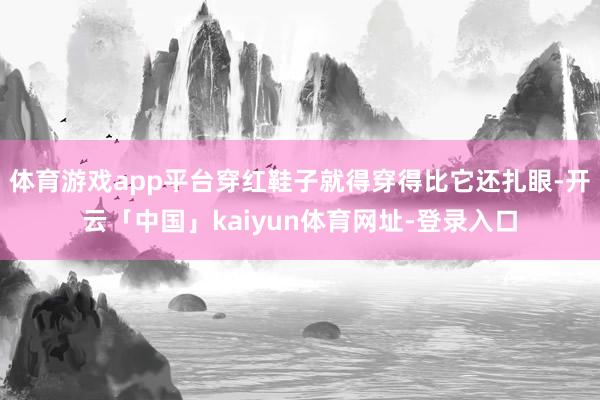 体育游戏app平台穿红鞋子就得穿得比它还扎眼-开云「中国」kaiyun体育网址-登录入口
