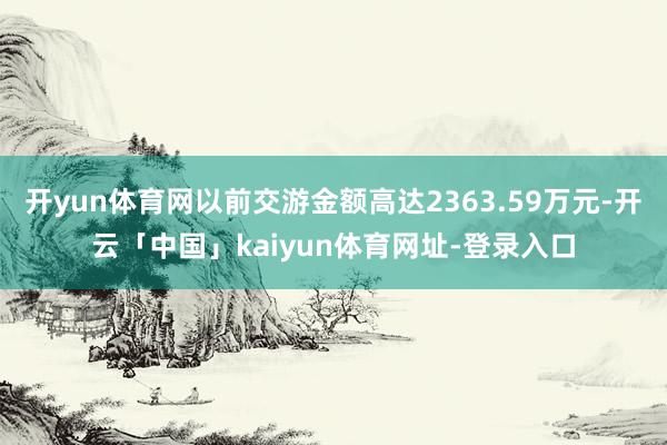 开yun体育网以前交游金额高达2363.59万元-开云「中国」kaiyun体育网址-登录入口