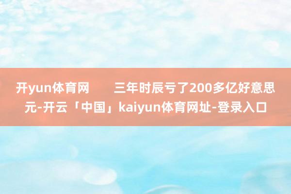 开yun体育网       三年时辰亏了200多亿好意思元-开云「中国」kaiyun体育网址-登录入口