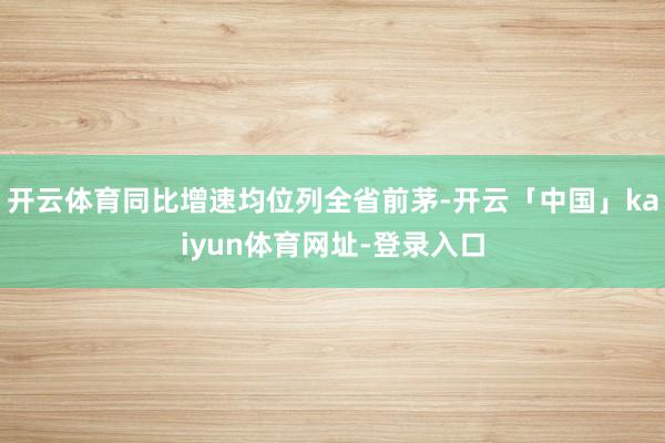 开云体育同比增速均位列全省前茅-开云「中国」kaiyun体育网址-登录入口