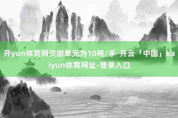 开yun体育网交游单元为10吨/手-开云「中国」kaiyun体育网址-登录入口