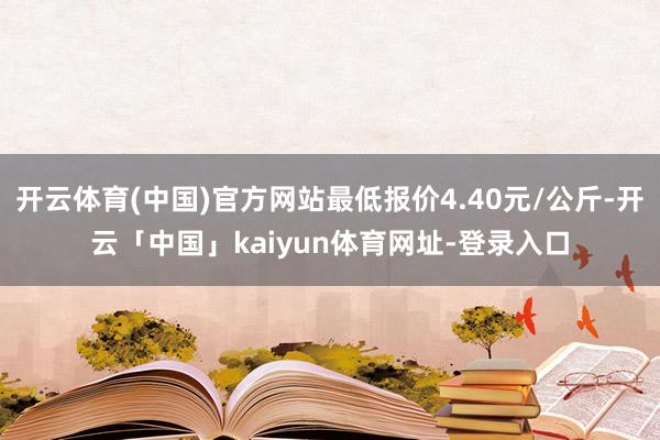 开云体育(中国)官方网站最低报价4.40元/公斤-开云「中国」kaiyun体育网址-登录入口