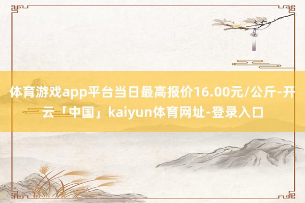 体育游戏app平台当日最高报价16.00元/公斤-开云「中国」kaiyun体育网址-登录入口