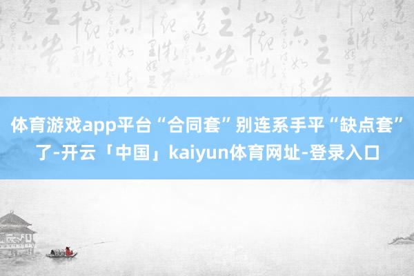 体育游戏app平台“合同套”别连系手平“缺点套”了-开云「中国」kaiyun体育网址-登录入口