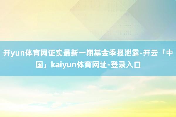 开yun体育网证实最新一期基金季报泄露-开云「中国」kaiyun体育网址-登录入口
