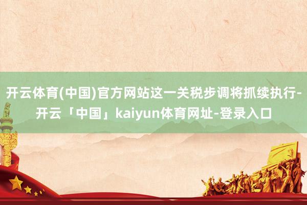 开云体育(中国)官方网站这一关税步调将抓续执行-开云「中国」kaiyun体育网址-登录入口