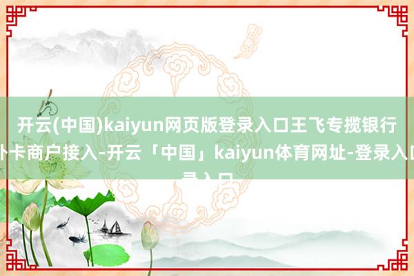 开云(中国)kaiyun网页版登录入口王飞专揽银行外卡商户接入-开云「中国」kaiyun体育网址-登录入口
