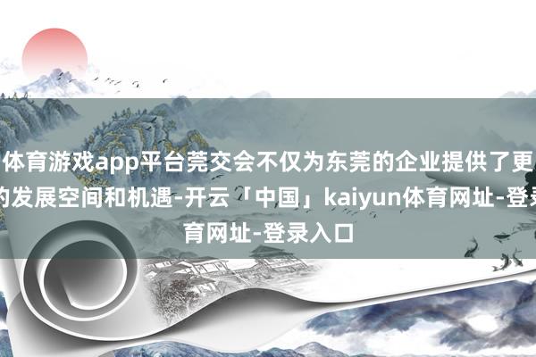 体育游戏app平台莞交会不仅为东莞的企业提供了更浩荡的发展空间和机遇-开云「中国」kaiyun体育网址-登录入口