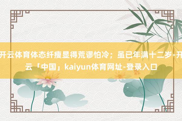 开云体育体态纤瘦显得荒谬怕冷；虽已年满十二岁-开云「中国」kaiyun体育网址-登录入口
