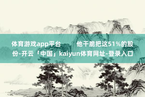 体育游戏app平台         他干脆把这51%的股份-开云「中国」kaiyun体育网址-登录入口