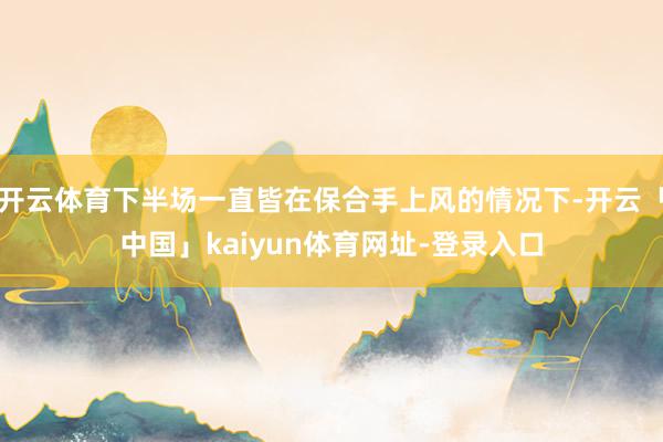 开云体育下半场一直皆在保合手上风的情况下-开云「中国」kaiyun体育网址-登录入口