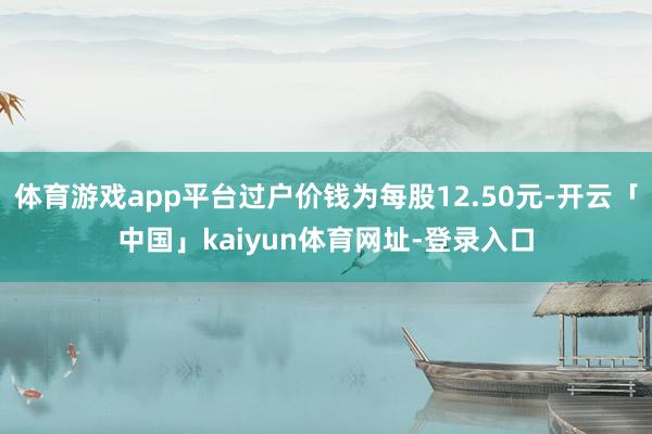 体育游戏app平台过户价钱为每股12.50元-开云「中国」kaiyun体育网址-登录入口