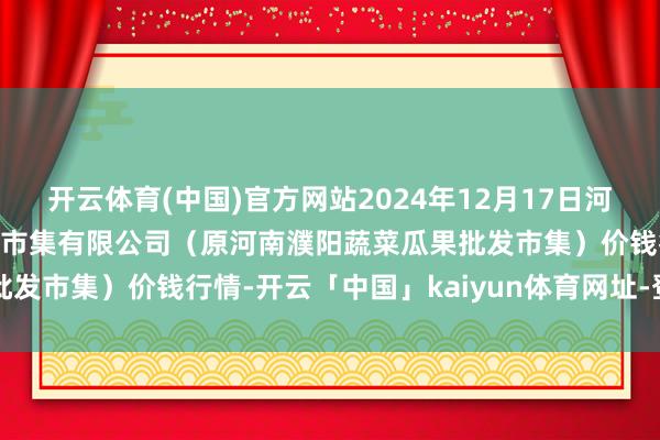 开云体育(中国)官方网站2024年12月17日河南濮阳宏进农副居品批发市集有限公司（原河南濮阳蔬菜瓜果批发市集）价钱行情-开云「中国」kaiyun体育网址-登录入口